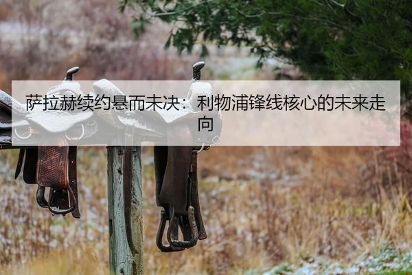 萨拉赫续约悬而未决：利物浦锋线核心的未来走向